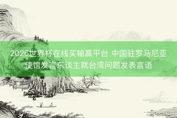 2026世界杯在线买输赢平台 中国驻罗马尼亚使馆发言东谈主就