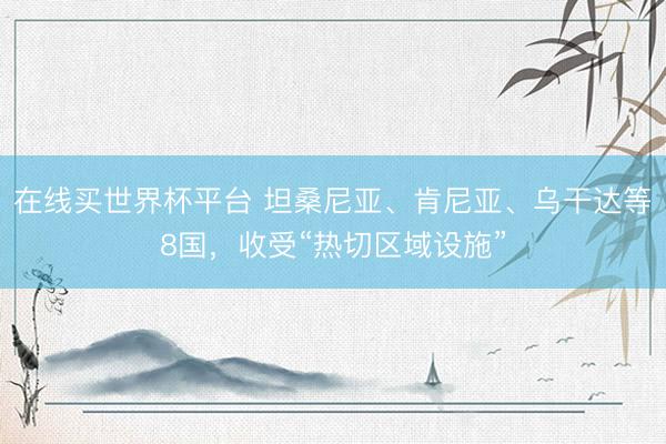 在线买世界杯平台 坦桑尼亚、肯尼亚、乌干达等8国，收受“热切区域设施”