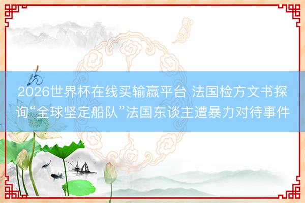 2026世界杯在线买输赢平台 法国检方文书探询“全球坚定船队”法国东谈主遭暴力对待事件