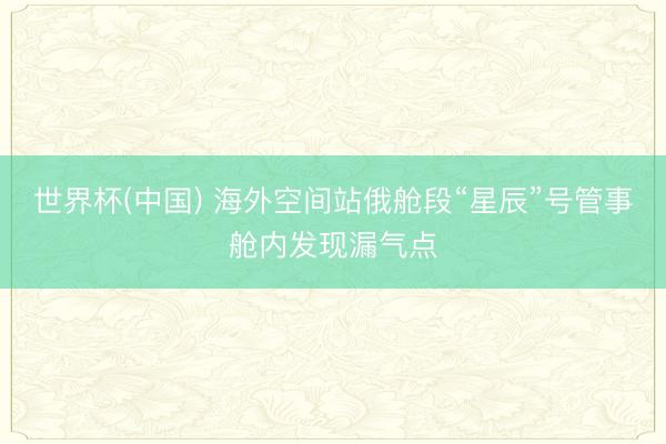 世界杯(中国) 海外空间站俄舱段“星辰”号管事舱内发现漏气点