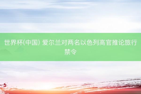世界杯(中国) 爱尔兰对两名以色列高官推论旅行禁令