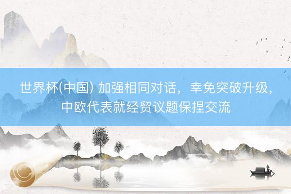 世界杯(中国) 加强相同对话,幸免突破升级,中欧代表就经贸议题保捏交流