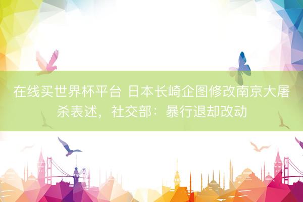 在线买世界杯平台 日本长崎企图修改南京大屠杀表述，社交部：暴行退却改动
