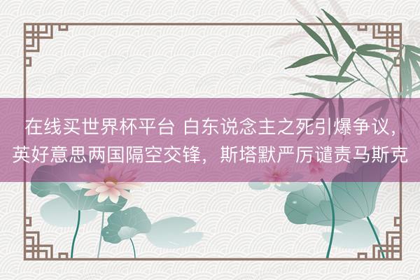 在线买世界杯平台 白东说念主之死引爆争议，英好意思两国隔空交锋，斯塔默严厉谴责马斯克