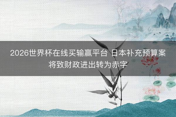 2026世界杯在线买输赢平台 日本补充预算案将致财政进出转为赤字