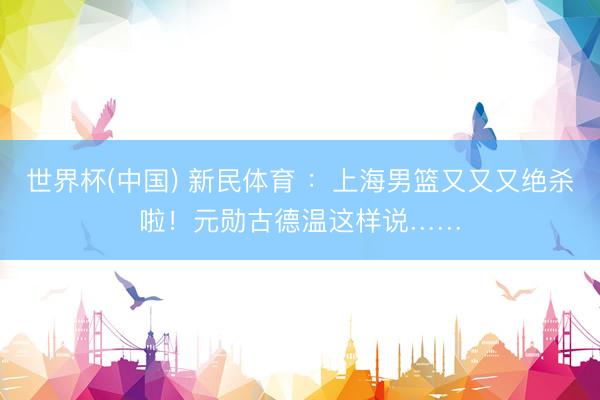 世界杯(中国) 新民体育 ：上海男篮又又又绝杀啦！元勋古德温这样说……
