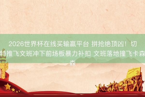 2026世界杯在线买输赢平台 拼抢绝顶凶！切特推飞文班冲下前场板暴力补扣 文班落地撞飞卡森