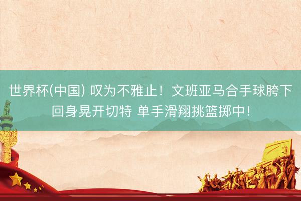 世界杯(中国) 叹为不雅止！文班亚马合手球胯下回身晃开切特 单手滑翔挑篮掷中！