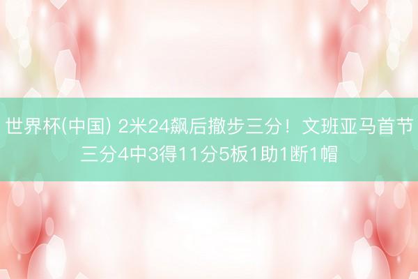 世界杯(中国) 2米24飙后撤步三分！文班亚马首节三分4中3得11分5板1助1断1帽