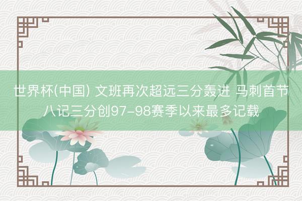 世界杯(中国) 文班再次超远三分轰进 马刺首节八记三分创97-98赛季以来最多记载