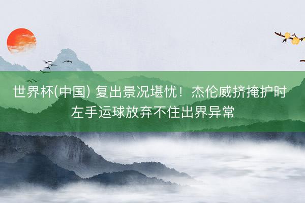 世界杯(中国) 复出景况堪忧！杰伦威挤掩护时 左手运球放弃不住出界异常