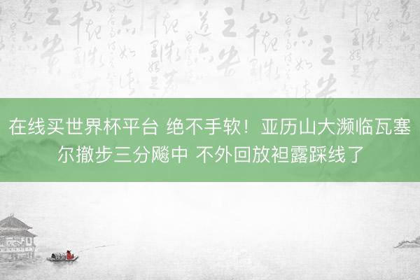 在线买世界杯平台 绝不手软！亚历山大濒临瓦塞尔撤步三分飚中 不外回放袒露踩线了
