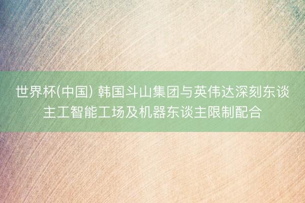 世界杯(中国) 韩国斗山集团与英伟达深刻东谈主工智能工场及机器东谈主限制配合