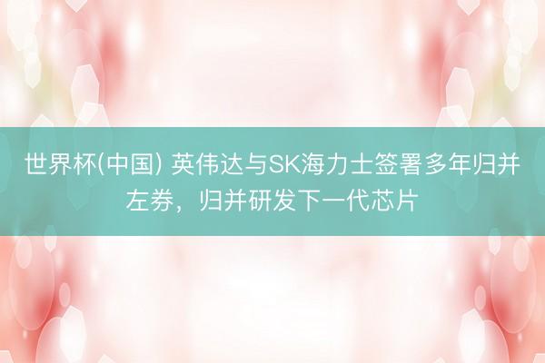 世界杯(中国) 英伟达与SK海力士签署多年归并左券，归并研发下一代芯片