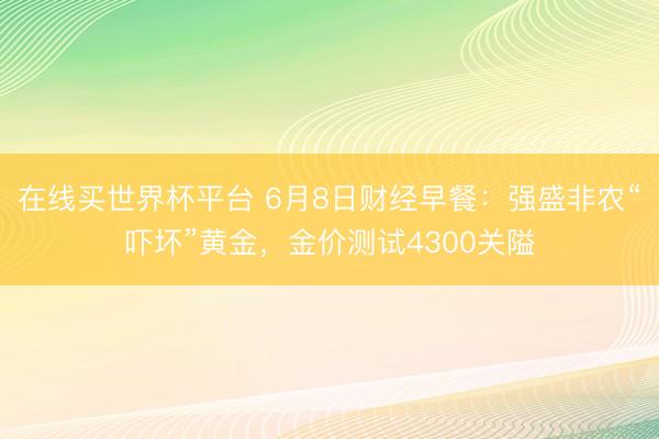在线买世界杯平台 6月8日财经早餐：强盛非农“吓坏”黄金，金价测试4300关隘