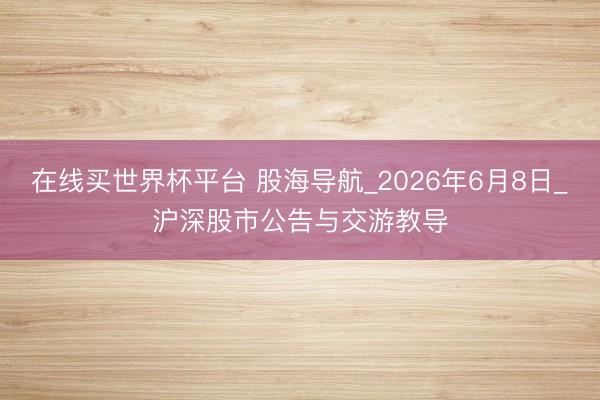 在线买世界杯平台 股海导航_2026年6月8日_沪深股市公告与交游教导