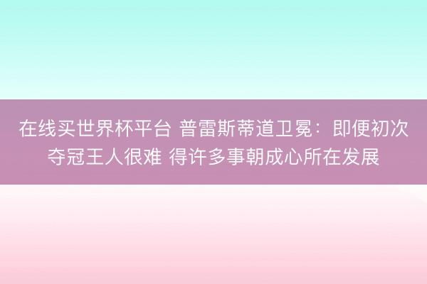 在线买世界杯平台 普雷斯蒂道卫冕：即便初次夺冠王人很难 得许多事朝成心所在发展