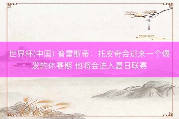 世界杯(中国) 普雷斯蒂：托皮奇会迎来一个爆发的休赛期 他将会进入夏日联赛