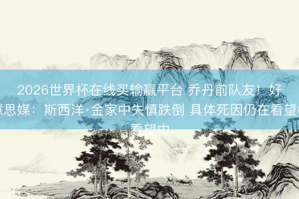 2026世界杯在线买输赢平台 乔丹前队友！好意思媒：斯西洋·金家中失慎跌倒 具体死因仍在看望中