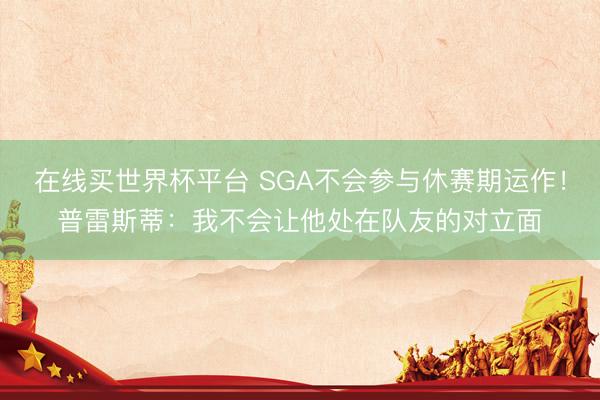 在线买世界杯平台 SGA不会参与休赛期运作！普雷斯蒂：我不会让他处在队友的对立面