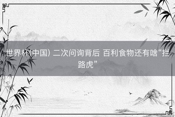 世界杯(中国) 二次问询背后 百利食物还有啥“拦路虎”
