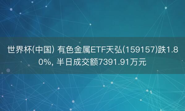 世界杯(中国) 有色金属ETF天弘(159157)跌1.80%， 半日成交额7391.91万元