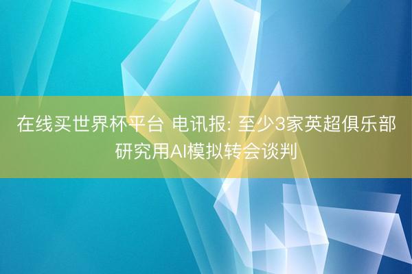 在线买世界杯平台 电讯报: 至少3家英超俱乐部研究用AI模拟转会谈判