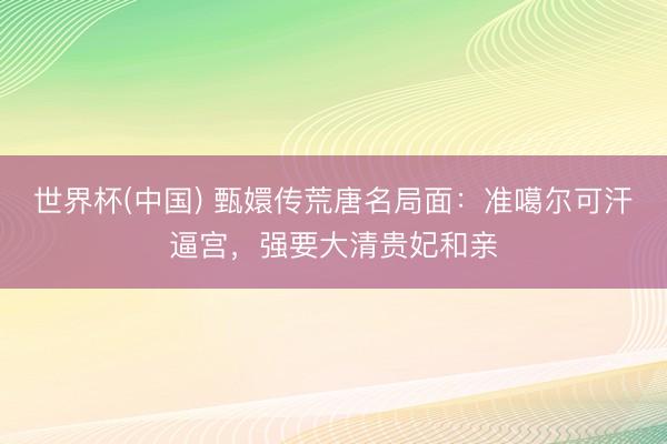 世界杯(中国) 甄嬛传荒唐名局面：准噶尔可汗逼宫，强要大清贵妃和亲