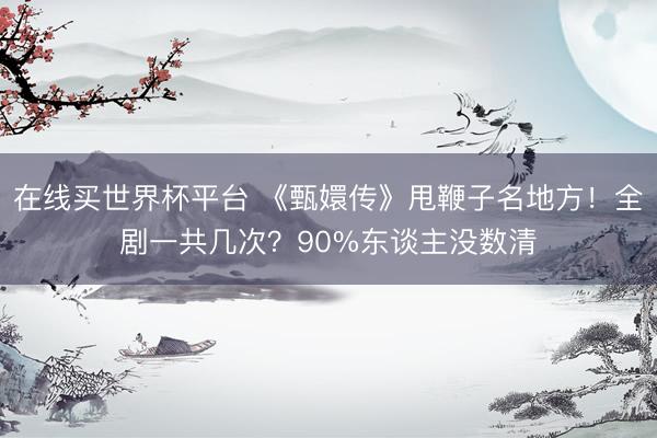 在线买世界杯平台 《甄嬛传》甩鞭子名地方！全剧一共几次？90%东谈主没数清