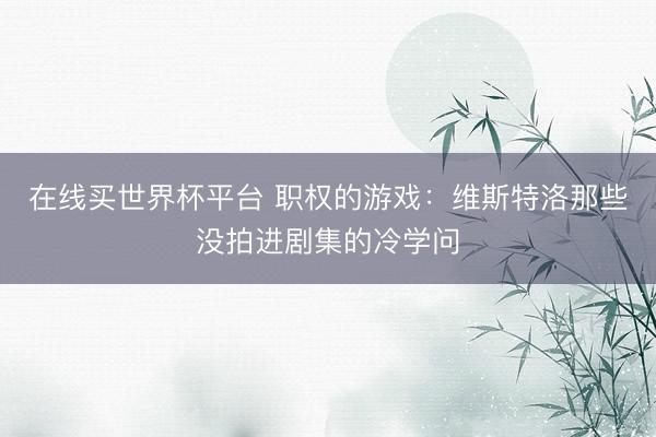 在线买世界杯平台 职权的游戏：维斯特洛那些没拍进剧集的冷学问