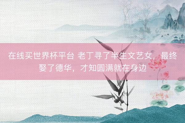 在线买世界杯平台 老丁寻了半生文艺女，最终娶了德华，才知圆满就在身边