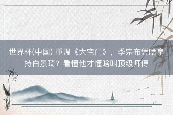 世界杯(中国) 重温《大宅门》，季宗布凭啥拿持白景琦？看懂他才懂啥叫顶级师傅