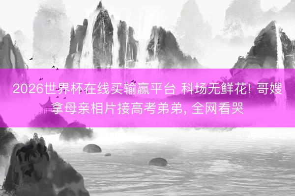 2026世界杯在线买输赢平台 科场无鲜花! 哥嫂拿母亲相片接高考弟弟， 全网看哭