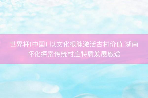 世界杯(中国) 以文化根脉激活古村价值 湖南怀化探索传统村庄特质发展旅途