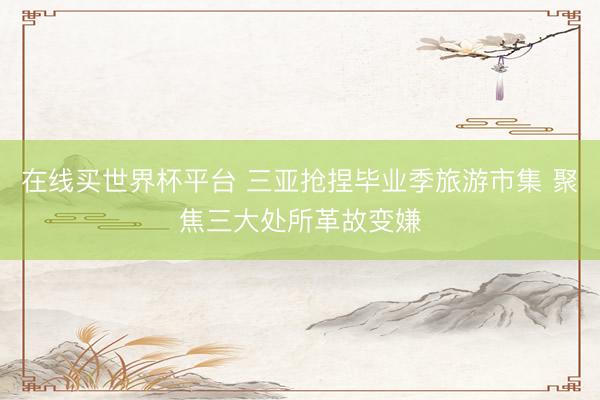 在线买世界杯平台 三亚抢捏毕业季旅游市集 聚焦三大处所革故变嫌