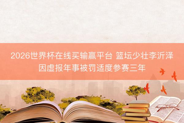 2026世界杯在线买输赢平台 篮坛少壮李沂泽因虚报年事被罚适度参赛三年