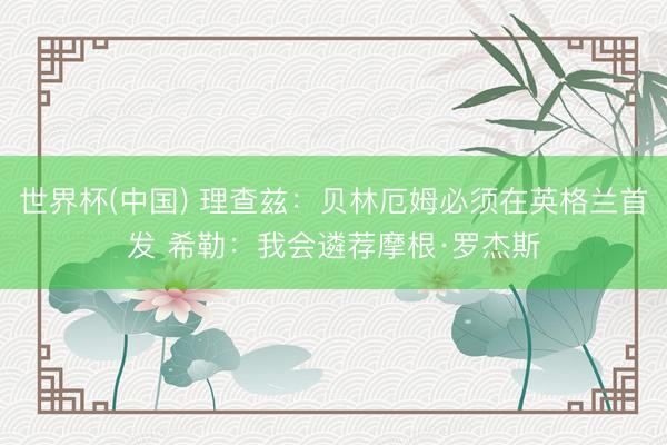 世界杯(中国) 理查兹：贝林厄姆必须在英格兰首发 希勒：我会遴荐摩根·罗杰斯