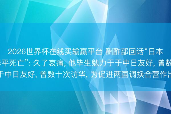 2026世界杯在线买输赢平台 酬酢部回话“日本自民党前总裁河野洋平死亡”: 久了哀痛， 他毕生勉力于于中日友好， 曾数十次访华， 为促进两国调换合营作出进击孝顺