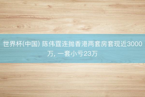 世界杯(中国) 陈伟霆连抛香港两套房套现近3000万， 一套小亏23万
