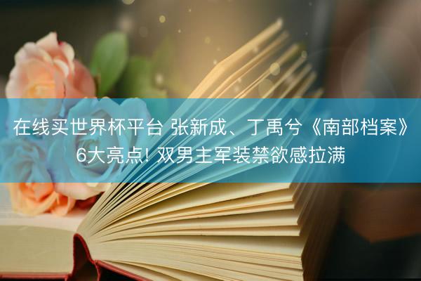 在线买世界杯平台 张新成、丁禹兮《南部档案》6大亮点! 双男主军装禁欲感拉满