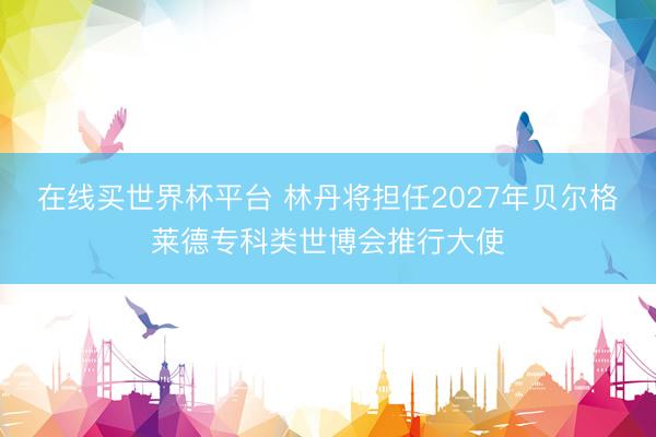 在线买世界杯平台 林丹将担任2027年贝尔格莱德专科类世博会推行大使