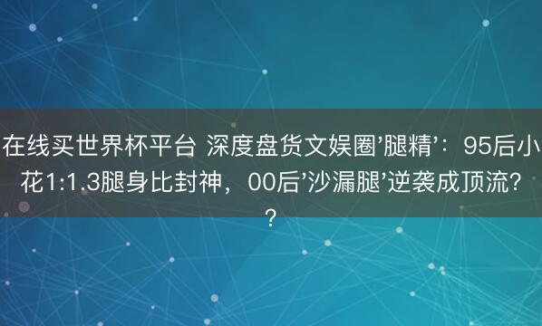 在线买世界杯平台 深度盘货文娱圈'腿精'：95后小花1:1.3腿身比封神，00后'沙漏腿'逆袭成顶流？