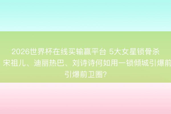 2026世界杯在线买输赢平台 5大女星锁骨杀盘货：宋祖儿、迪丽热巴、刘诗诗何如用一锁倾城引爆前卫圈？