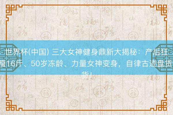世界杯(中国) 三大女神健身鼎新大揭秘：产后狂瘦16斤、50岁冻龄、力量女神变身，自律古迹盘货！