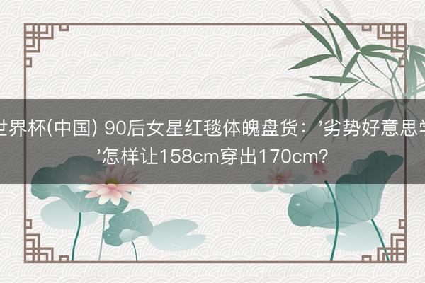 世界杯(中国) 90后女星红毯体魄盘货：'劣势好意思学'怎样让158cm穿出170cm？