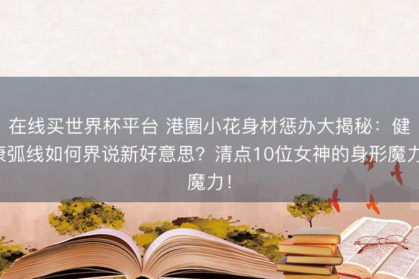 在线买世界杯平台 港圈小花身材惩办大揭秘：健康弧线如何界说新好意思？清点10位女神的身形魔力！