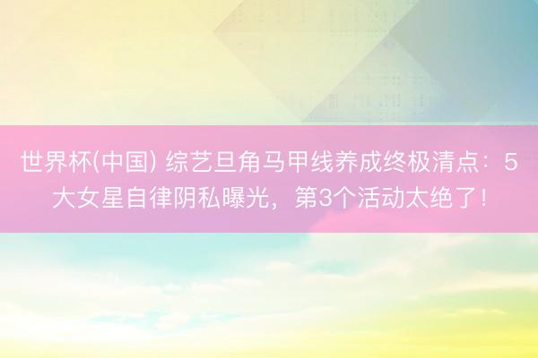 世界杯(中国) 综艺旦角马甲线养成终极清点：5大女星自律阴私曝光，第3个活动太绝了！