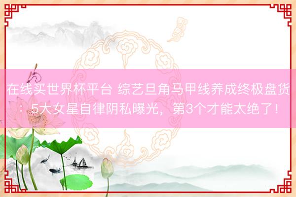 在线买世界杯平台 综艺旦角马甲线养成终极盘货：5大女星自律阴私曝光，第3个才能太绝了！