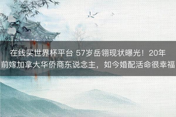在线买世界杯平台 57岁岳翎现状曝光！20年前嫁加拿大华侨商东说念主，如今婚配活命很幸福