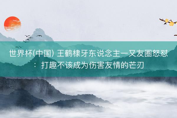 世界杯(中国) 王鹤棣牙东说念主一又友圈怒怼：打趣不该成为伤害友情的芒刃